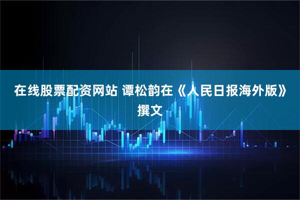 在线股票配资网站 谭松韵在《人民日报海外版》撰文