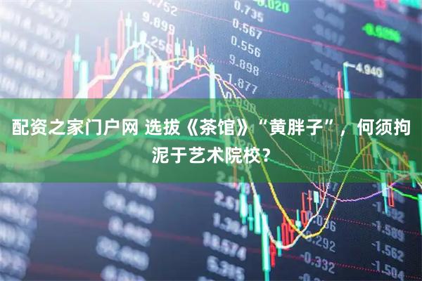 配资之家门户网 选拔《茶馆》“黄胖子”，何须拘泥于艺术院校？
