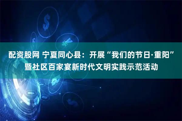 配资股网 宁夏同心县：开展“我们的节日·重阳”暨社区百家宴新时代文明实践示范活动