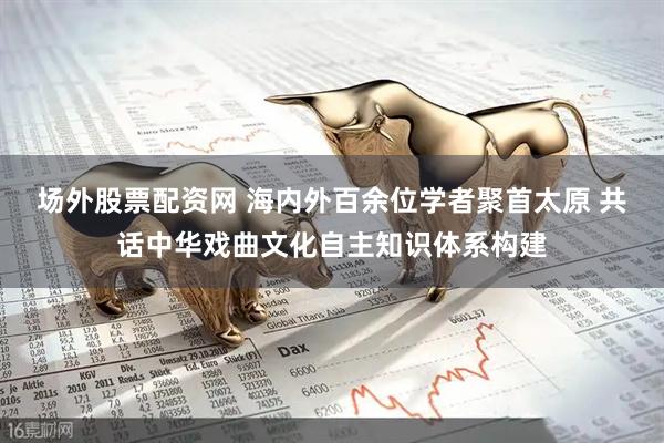 场外股票配资网 海内外百余位学者聚首太原 共话中华戏曲文化自主知识体系构建