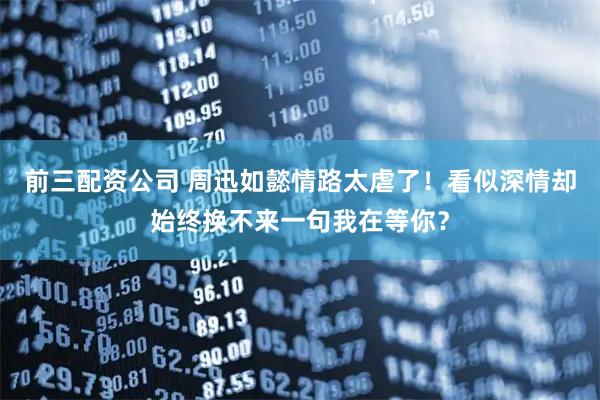 前三配资公司 周迅如懿情路太虐了!看似深情却始终换不来一句我在等你?