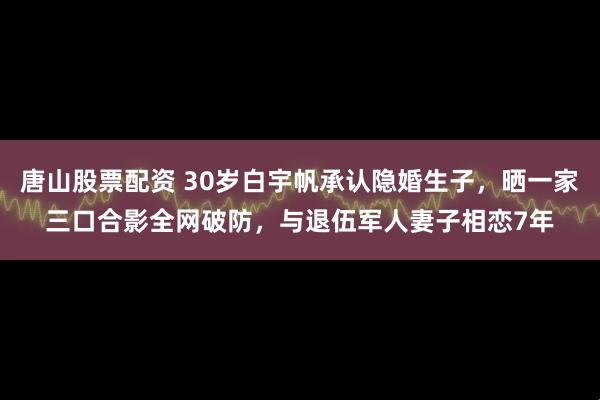 唐山股票配资 30岁白宇帆承认隐婚生子，晒一家三口合影全网破防，与退伍军人妻子相恋7年